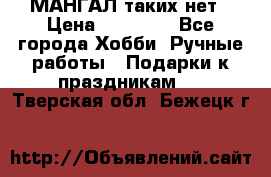 МАНГАЛ таких нет › Цена ­ 40 000 - Все города Хобби. Ручные работы » Подарки к праздникам   . Тверская обл.,Бежецк г.